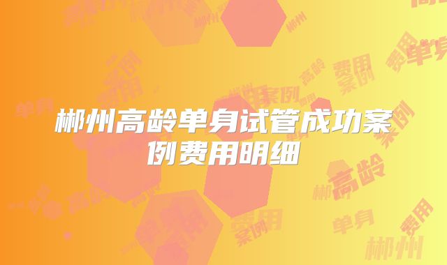 郴州高龄单身试管成功案例费用明细