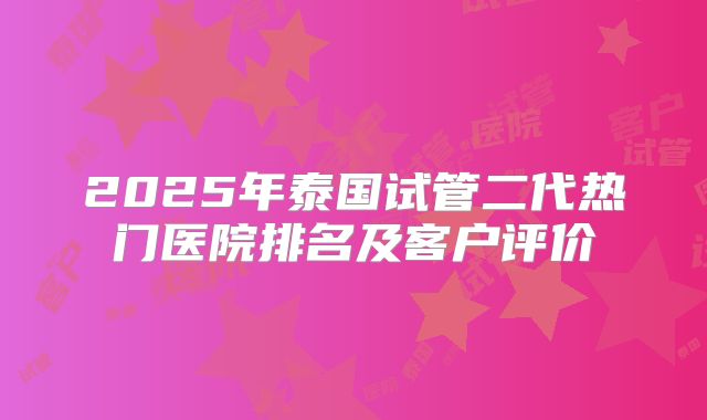 2025年泰国试管二代热门医院排名及客户评价