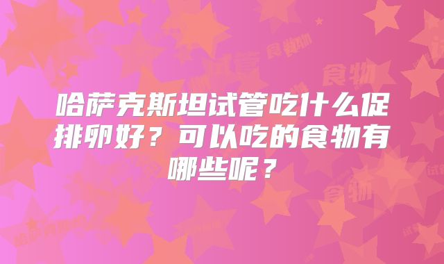 哈萨克斯坦试管吃什么促排卵好？可以吃的食物有哪些呢？