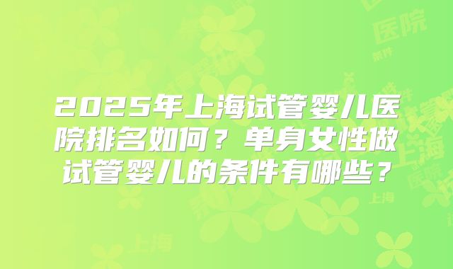 2025年上海试管婴儿医院排名如何？单身女性做试管婴儿的条件有哪些？