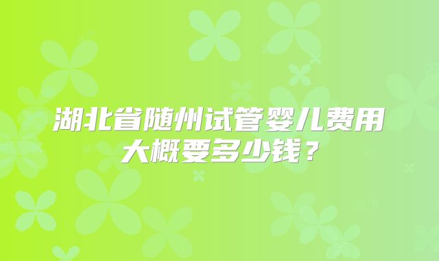 湖北省随州试管婴儿费用大概要多少钱？