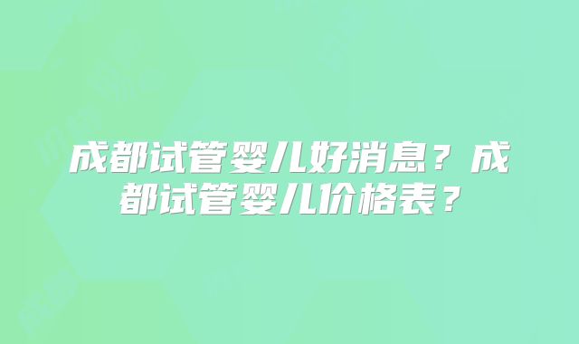 成都试管婴儿好消息？成都试管婴儿价格表？