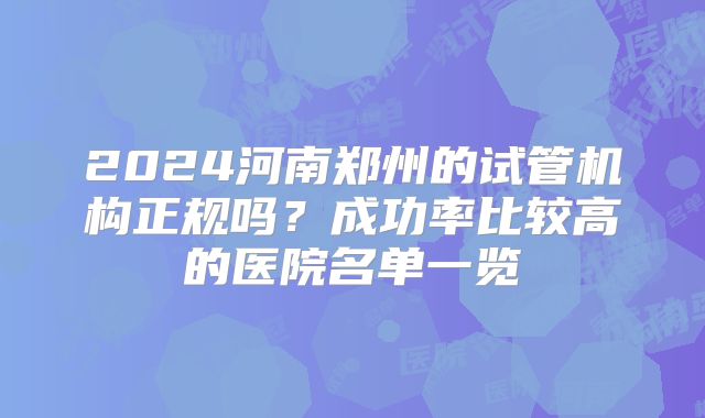 2024河南郑州的试管机构正规吗?成功率比较高的医院名单一览