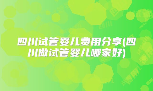 四川试管婴儿费用分享(四川做试管婴儿哪家好)