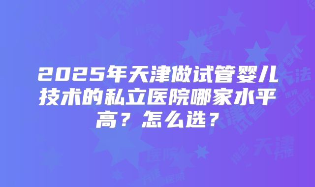 2025年天津做试管婴儿技术的私立医院哪家水平高？怎么选？