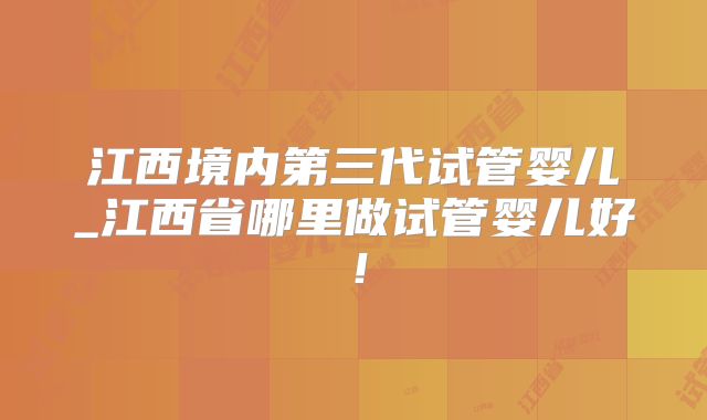 江西境内第三代试管婴儿_江西省哪里做试管婴儿好！