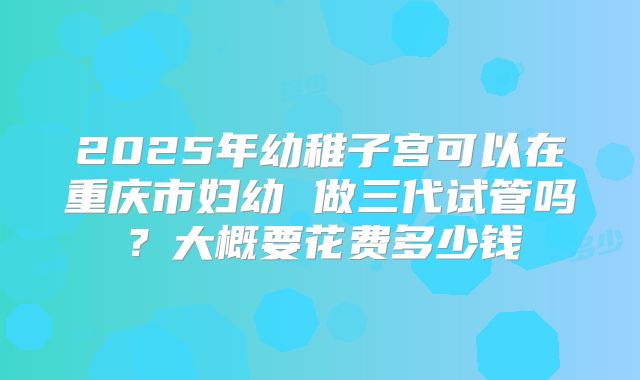 2025年幼稚子宫可以在重庆市妇幼 做三代试管吗?大概要花费多少钱