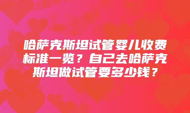 哈萨克斯坦试管婴儿收费标准一览？自己去哈萨克斯坦做试管要多少钱？