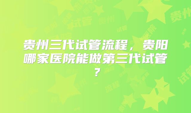 贵州三代试管流程，贵阳哪家医院能做第三代试管？