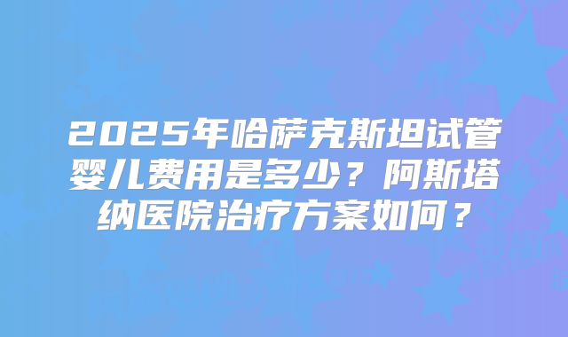 2025年哈萨克斯坦试管婴儿费用是多少？阿斯塔纳医院治疗方案如何？