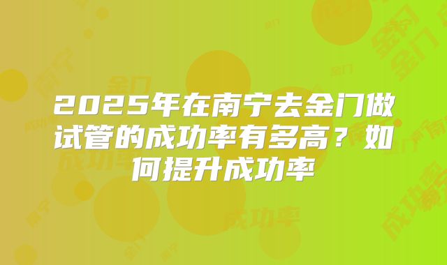 2025年在南宁去金门做试管的成功率有多高？如何提升成功率