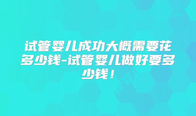 试管婴儿成功大概需要花多少钱-试管婴儿做好要多少钱!