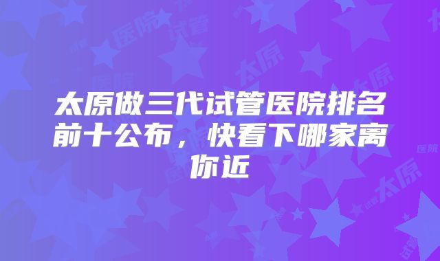太原做三代试管医院排名前十公布,快看下哪家离你近