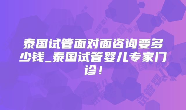 泰国试管面对面咨询要多少钱_泰国试管婴儿专家门诊!