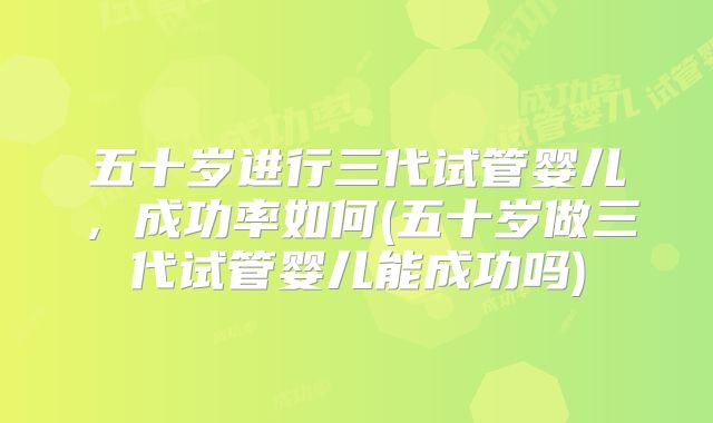 五十岁进行三代试管婴儿，成功率如何(五十岁做三代试管婴儿能成功吗)