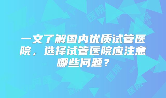 一文了解国内优质试管医院，选择试管医院应注意哪些问题？