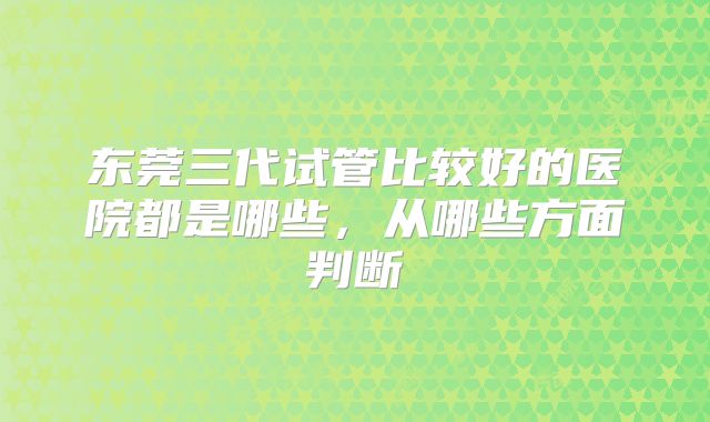 东莞三代试管比较好的医院都是哪些，从哪些方面判断
