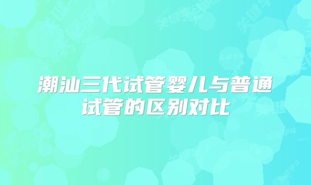 潮汕三代试管婴儿与普通试管的区别对比