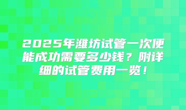 2025年潍坊试管一次便能成功需要多少钱？附详细的试管费用一览！
