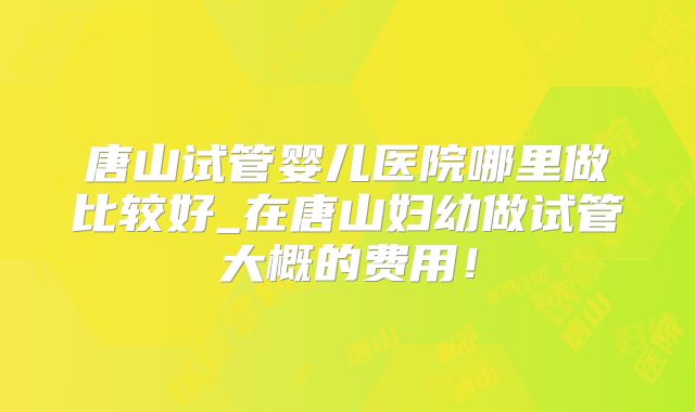 唐山试管婴儿医院哪里做比较好_在唐山妇幼做试管大概的费用！