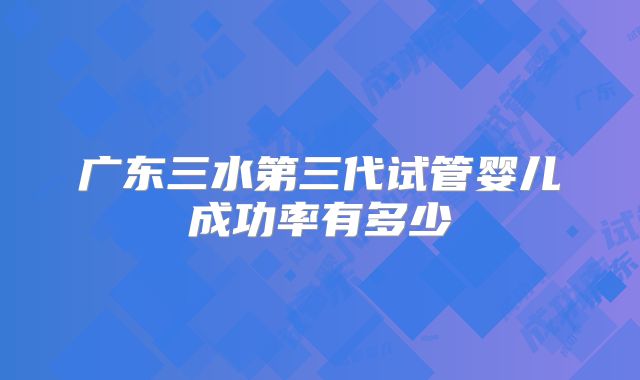 广东三水第三代试管婴儿成功率有多少