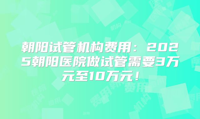 朝阳试管机构费用:2025朝阳医院做试管需要3万元至10万元!