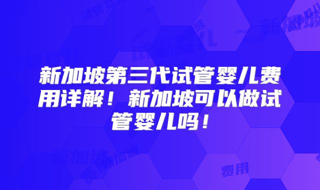 新加坡第三代试管婴儿费用详解！新加坡可以做试管婴儿吗！
