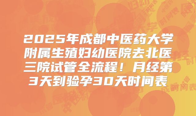 2025年成都中医药大学附属生殖妇幼医院去北医三院试管全流程！月经第3天到验孕30天时间表