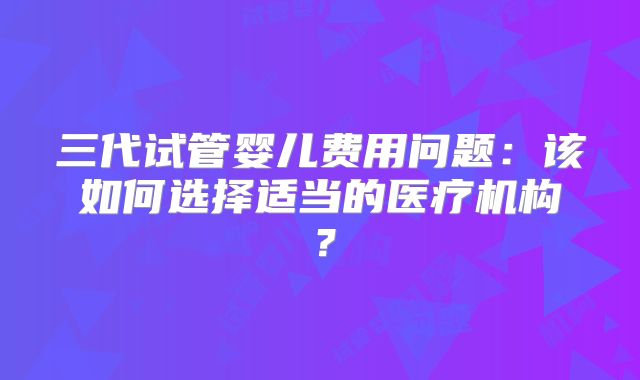 三代试管婴儿费用问题：该如何选择适当的医疗机构？