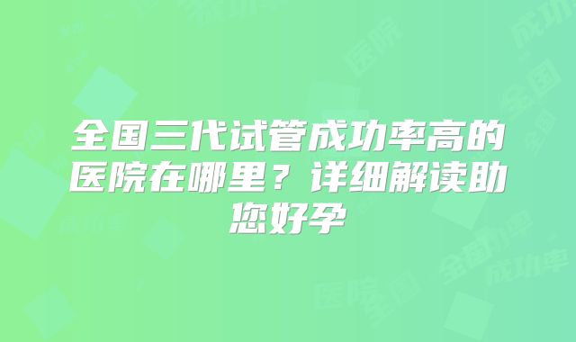 全国三代试管成功率高的医院在哪里？详细解读助您好孕