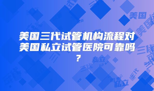 美国三代试管机构流程对美国私立试管医院可靠吗？