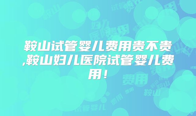 鞍山试管婴儿费用贵不贵,鞍山妇儿医院试管婴儿费用！