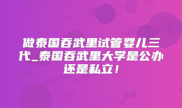 做泰国吞武里试管婴儿三代_泰国吞武里大学是公办还是私立!