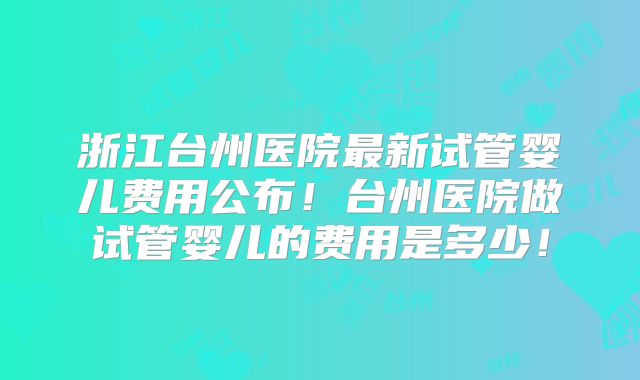 浙江台州医院最新试管婴儿费用公布！台州医院做试管婴儿的费用是多少！