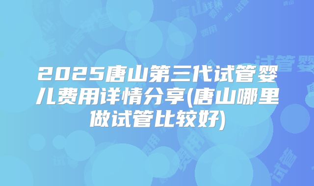 2025唐山第三代试管婴儿费用详情分享(唐山哪里做试管比较好)