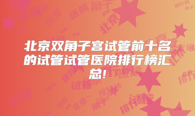北京双角子宫试管前十名的试管试管医院排行榜汇总!