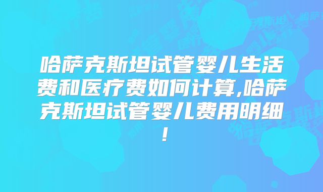 哈萨克斯坦试管婴儿生活费和医疗费如何计算,哈萨克斯坦试管婴儿费用明细！