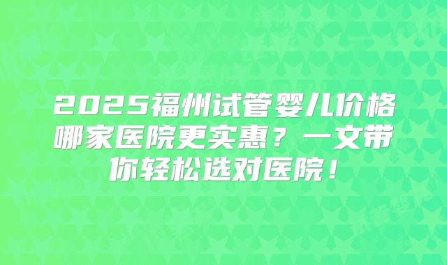 2025福州试管婴儿价格哪家医院更实惠?一文带你轻松选对医院!