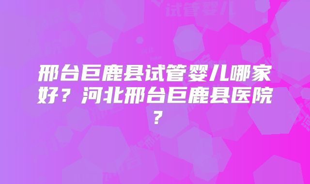 邢台巨鹿县试管婴儿哪家好？河北邢台巨鹿县医院？