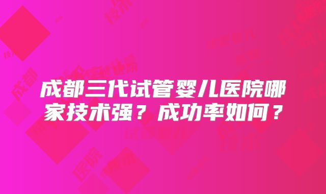 成都三代试管婴儿医院哪家技术强？成功率如何？