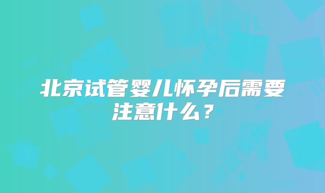北京试管婴儿怀孕后需要注意什么？