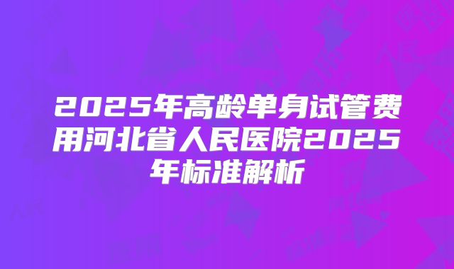 2025年高龄单身试管费用河北省人民医院2025年标准解析