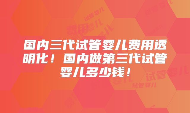 国内三代试管婴儿费用透明化！国内做第三代试管婴儿多少钱！