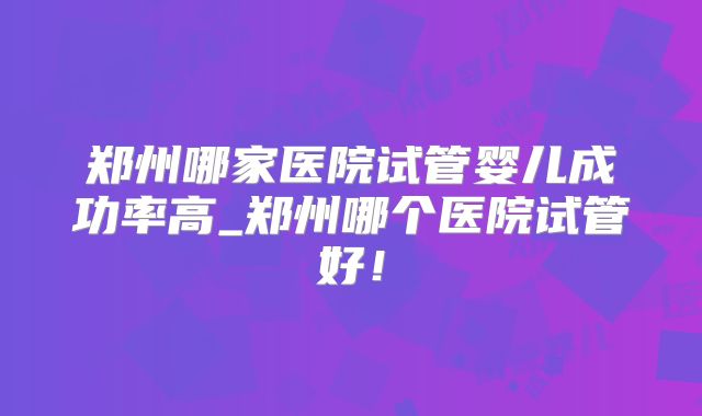 郑州哪家医院试管婴儿成功率高_郑州哪个医院试管好!