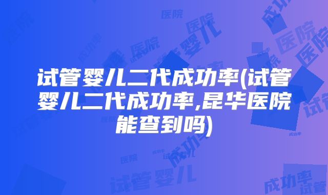 试管婴儿二代成功率(试管婴儿二代成功率,昆华医院能查到吗)