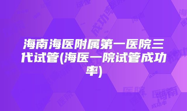 海南海医附属第一医院三代试管(海医一院试管成功率)