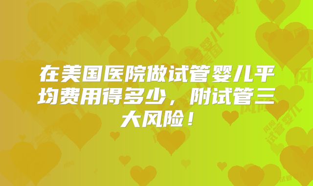 在美国医院做试管婴儿平均费用得多少，附试管三大风险！