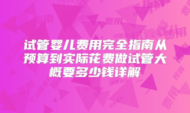试管婴儿费用完全指南从预算到实际花费做试管大概要多少钱详解