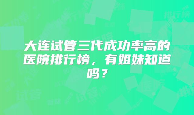 大连试管三代成功率高的医院排行榜,有姐妹知道吗?