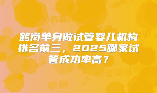 鹤岗单身做试管婴儿机构排名前三，2025哪家试管成功率高？